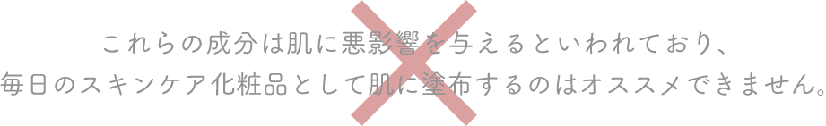 これらの成分は肌に悪影響を与えるといわれており、毎日のスキンケア化粧品として肌に塗布するのはオススメできません。